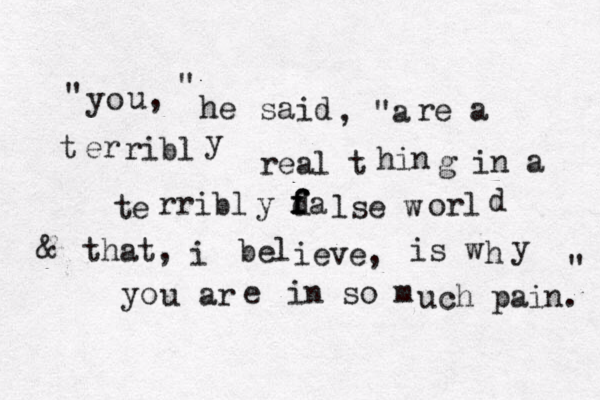 " yo u, " he said , "a re a t er ribl y real t hin g in a te rribl y d f f fa lse w orl d & that, i bel ieve, is w h y yo u ar e in so m uch pain. " 