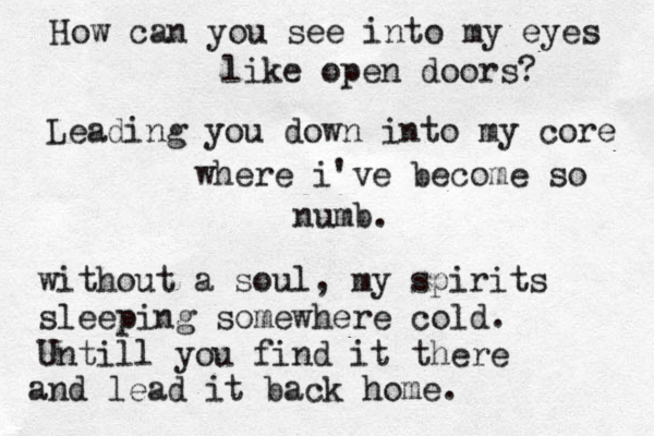 How can you see into my eyes like open doors? Leading you down into my core where i've become so numb. without a soul, my spirits sleeping somewhere cold. Untill you find it there and lead it back home. 