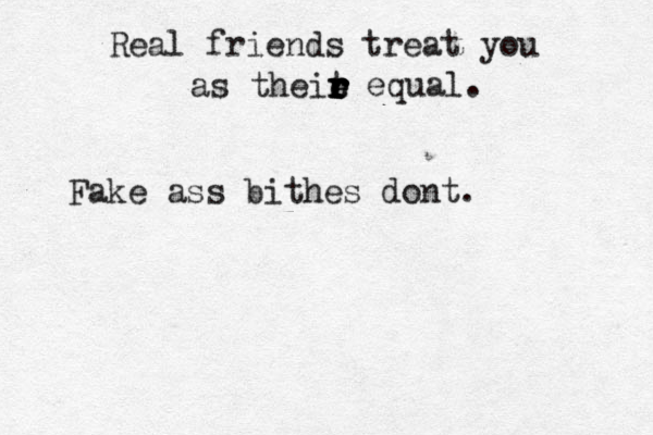 Real friends treat you as theit r r r e e r r equal. Fake ass bithes dont. 