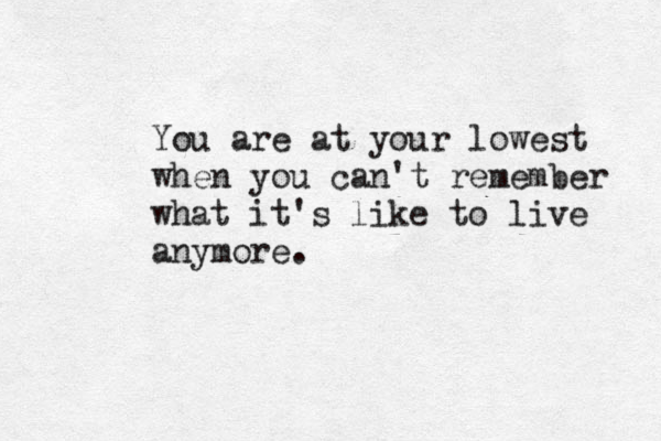 You are at your lowest when you can't remember what it's like to live anymore.