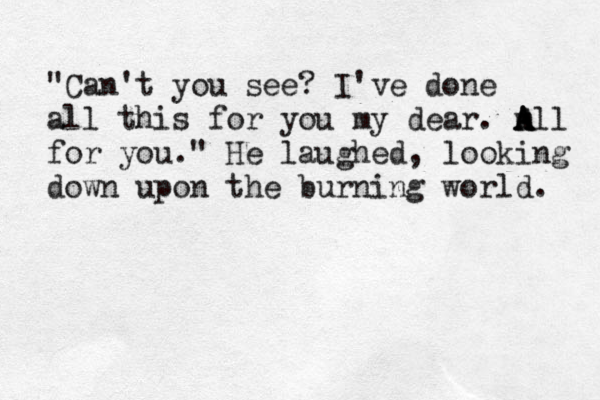 "Can't you see? I've done all this for you my dear. m A A All for you." He laughed, looking down upon the burning world. 
