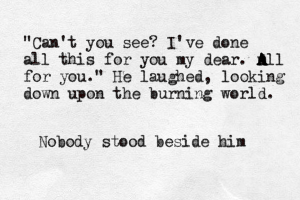 "Can't you see? I've done all this for you my dear. m A A All for you." He laughed, looking down upon the burning world. Nobody stood beside him 