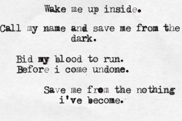 Wake me up inside. Call my name and save me from the dark. Bid my blood to run. Before i come undone. Save me from the nothing i've become.