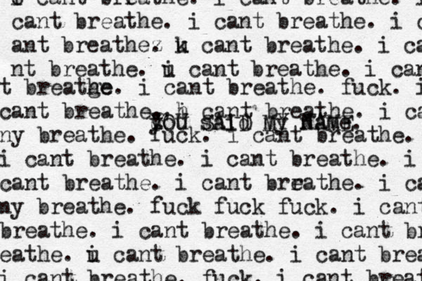 o i cant brr eathe. i cant breathe. i cant breathe. i cant breathe. i cant ant breathez . u k cant breathe . i ca nt breathe. u i cant breathe. i can t breatge he. i cant breathe. fuck. i cant breathe. h i cant breathe. i ca ny breathe. fuck. i cant breathe. i i cant breathe. i cant breathe. i cant breathe. i cant brr eathe . i ca ny breathe. fuck fuck fuck. i cant breathe. i cant breathe. i cant breat eathe. u i cant breathe. i cant breathe i cant breathe. fuck. i cant breathe YOU SAID MY NAME. ' u you said my name 