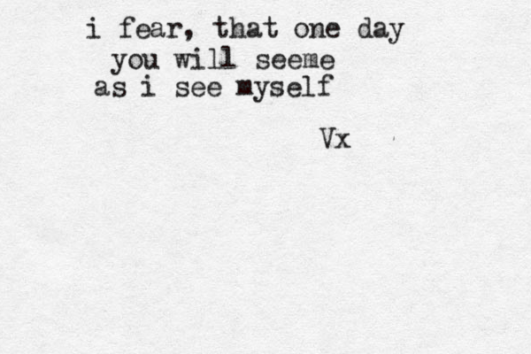 i fear, that one day you will seeme as i see myself Vx