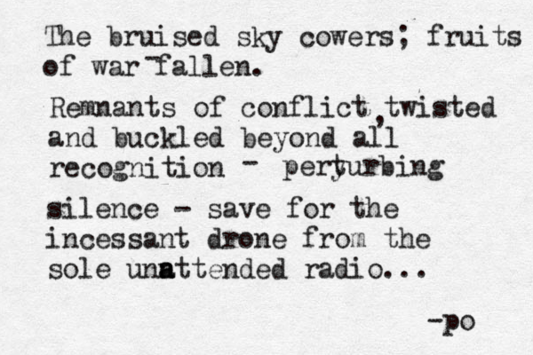The bruised sky cowers; fruits of war fallen. - Remnants of conflict twisted and buckled beyond all recognition , - peryurbing t silence - save for the incessant drone from the sole unn a attended radio... -po 