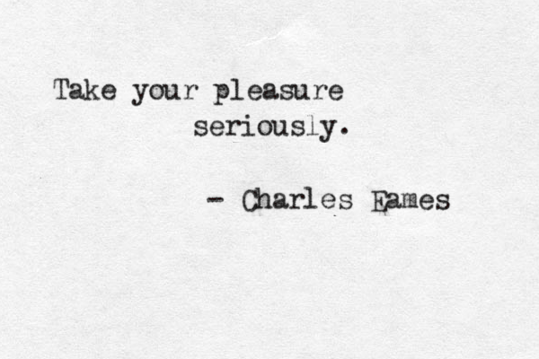 Take your pleasure seriously. - Charles Eames 