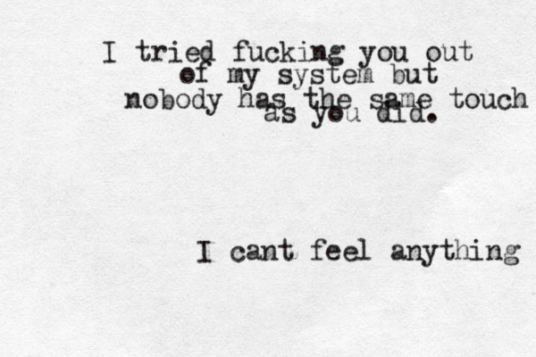 I tried fucking you out of my system but nobody has the same touch as you did. I cant feel anything 