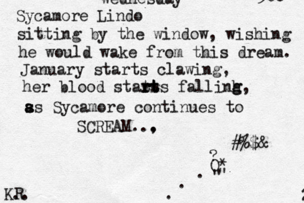 Sycamore Lindo sitting by the window, wishing he would wake from this dream. January starts clawing, her blood stats rts r r rt t t fallinh g g, s a s as Sycamore continues to SCREAM.., . O * ? " " ...#%$&@ @ KR .. 300 2 W w Wednesday 
