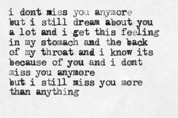 i dont miss you anymore but i still dream about you a lot and i get this feeling in my stomach and the back of my throat and i know its because of you and i dont miss you anymore but i still miss you more than anything 