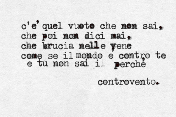 c'e quel vuoto che non sai, che poi non dici mai, che brucia nelle vene come se il m ondo e contro te e tu non sai il perche , , , controvento. 