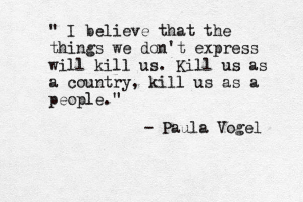 " I believe that the things we don't express will kill us. Kill us as a country, kill us as a people." - Paula Vogel 