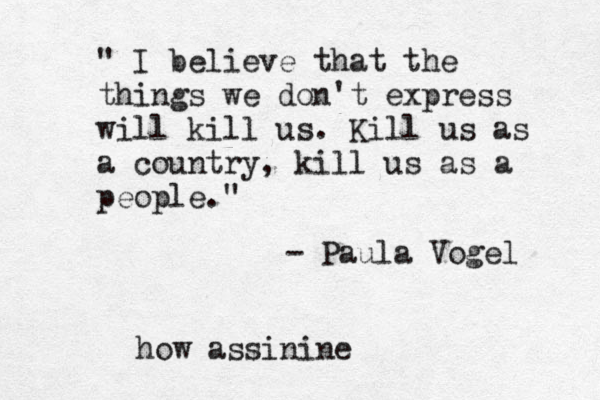 " I believe that the things we don't express will kill us. Kill us as a country, kill us as a people." - Paula Vogel how assinine