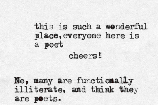 this is such a wonderful place,everyone here is a poet. cheers! No, many are functionally illiterate, and think they are poets.