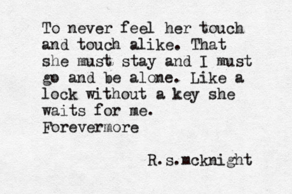 To never feel her touch and touch alike. That she must stay and I must go and be alone. Like a lock without a key she waits for me. Forevermore R.s.mcknight 