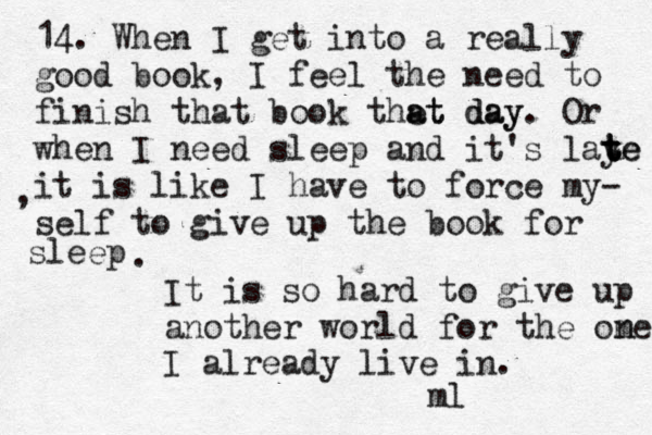 14 . When I get into a really good book, I feel the need to finish that book the at day at day. Or when I need sleep and it's laye t t te it is like I have to force my- self to give up the book for sleep , . It is so hard to give up another world for the ome nI already live in. ml