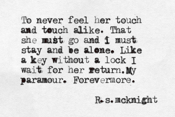 To never feel her touch and touch alike. That she mut st s go and i I must stay and be alone. Like a key without a lock I wait for her return my paramour. Forevermore. R.s.mcknight . M 