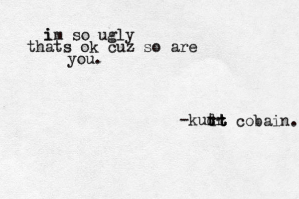 i im so ugly thats ok cuz so are you. -kut d rr rt t t cobain. 
