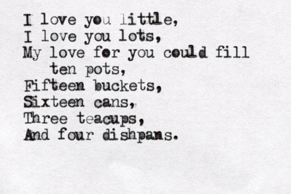 I love you little, I love you lots, My love for you could fill ten pots, Fifteen buckets, Sixteen cans, Three teacups, And four dishpans. 