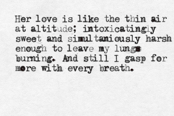 Her love is like the thin air at altitude; intoxicatingly sweet and simultaniously harsh enough to leave my lungs burning. And still I gasp for more with every breath.