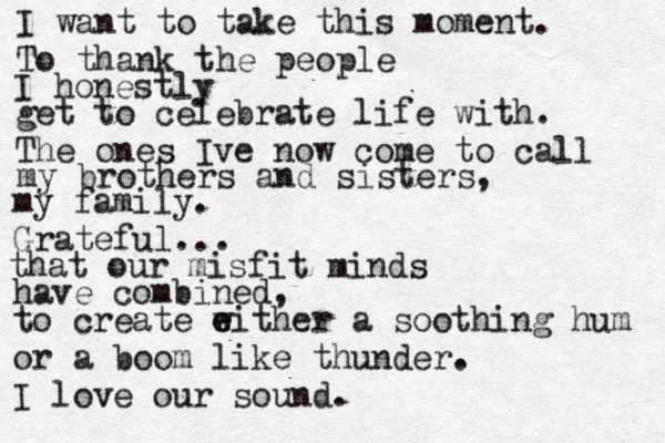 I want to take this moment To thank the people I honestly get to celebrate life with. The ones Ive now come to call my brothers and sisters, my family. Grateful... . that our misfit minds have combined, to create wi e e ther a soothing hum or a boom like thunder. I love our sound. 