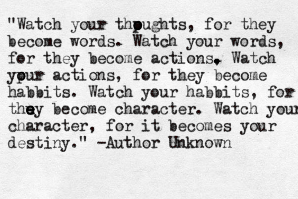 "Watch your thpughts o o o , for they become words. Watch your words, for they become actions, . . . . . . . . . . Watch ypur o o actions, for they become habbits. Watch your habbits, for t thu e e e ey become character. Watch your character, for it becomes you r destiny." -Author Unknown 