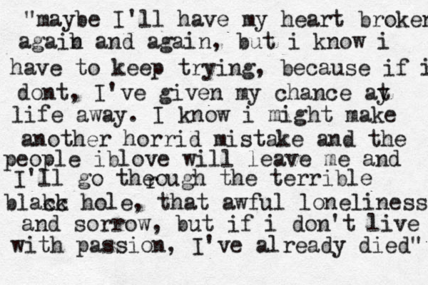 "maybe I'll have my heart broken agaib n and again, but i know i have to keep trying, because if i dont, I've given my chance ay t life away. I know i might make another horrid mistake and the people iblove will leave me and I'll go theough the terrible blakc ck hole, that awful loneliness and sorrow, but if i don't live with passion, I've already died" r 