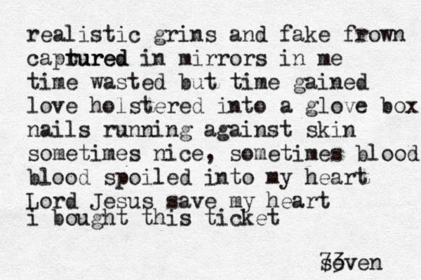 realistic grins and fake frown caprured tured in mirrors in me time wasted but time gained love holstered into a glove box nails running against skin sometimes nice, sometimes blood blood spoiled into my heart Lord Jesus save my heart i bought this ticket seven 73 