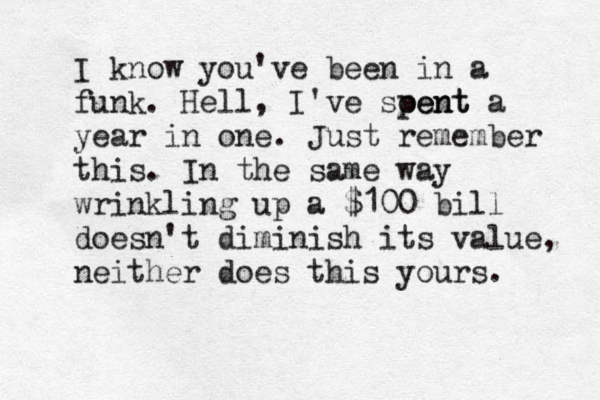 I know you've been in a funk. Hell, I've soent pent a year in one. Just remember this. In the same way wrinkling up a $100 bill doesn't diminish its value, neither does this yours. 