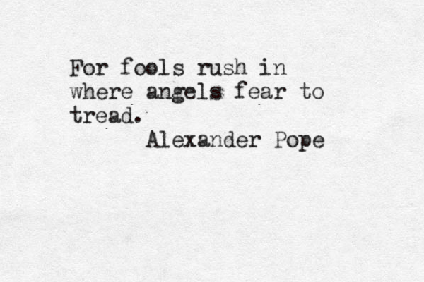 For fools rush in where angels fear to tread. Alexander Pope 