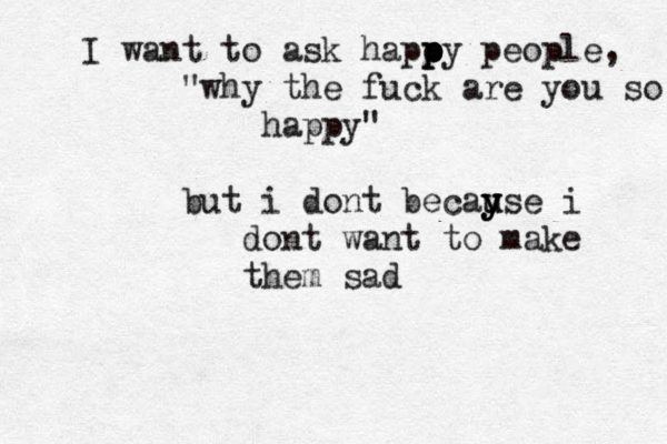I want to ask hapo p p py people, "why the fuck are you so happy" but i dont becayse u u y y i dont want to make them sad
