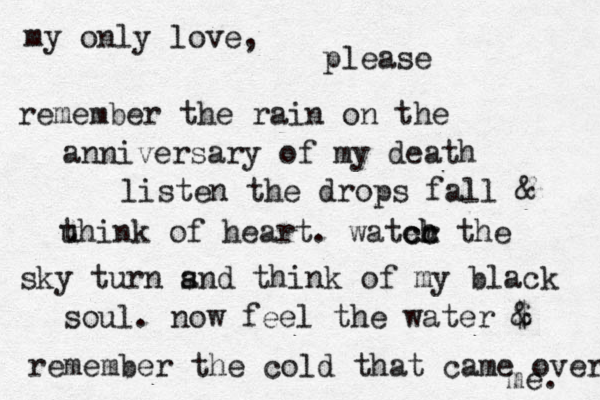 my only love, please remember the rain on the anniversary of my death listen the drops fal l & u think of heart. water c c ch h the sky turn s and think of my black soul. now feel the water $ & remember the cold that came over me. 