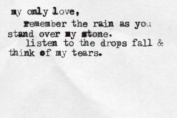my only love, remember the rain as you stand over my stone. listen to the drops fall & think of my tears. 