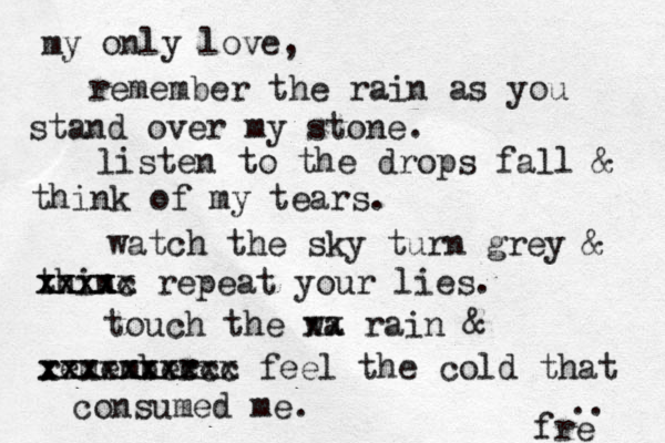 my only love, remember the rain as you stand over my stone. listen to the drops fall & think of my tears. watch the sky turn grey & thin xxxxc xxxxx repeat your lies. touch the wa xx rain & remember xxxxxxxxxx xxxxxxxccc feel the cold that consumed me. fre .. 
