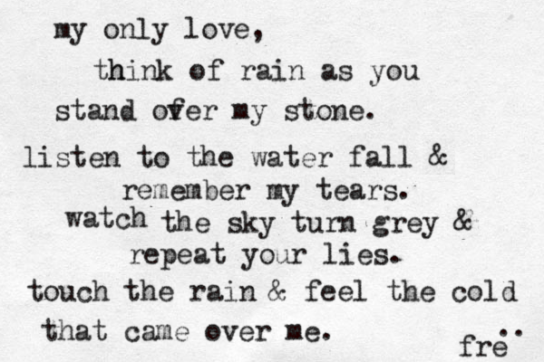 my only love, h think of rain as you stand of ver my stone. listen to the water fall & remember my tears. watch the sky turn grey & repeat your lies. touch the rain & feel the cold that came over me. fre .. 