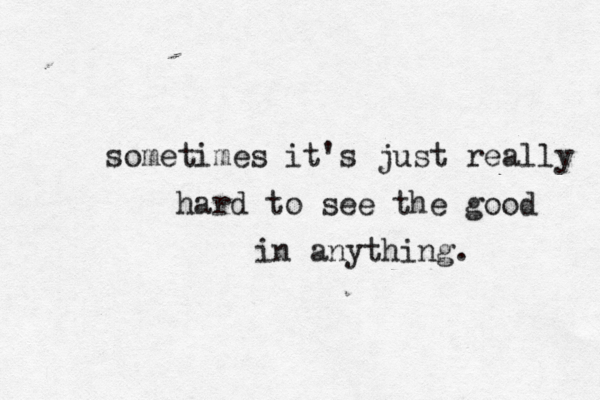 sometimes it's just really hard to see the good in anything.