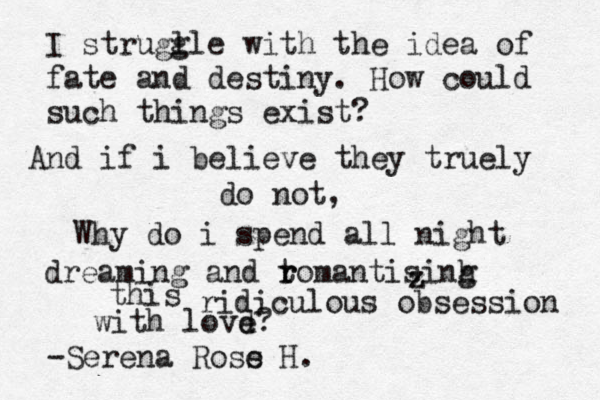 I strugl gle with the idea of fate and destiny. How could such things exist? And if i believe they truely do not, Why do i spend all night dreaming and tom r r antisinh g this ridiculous obsession with lovd e? -Serena Ross e H. z z z 