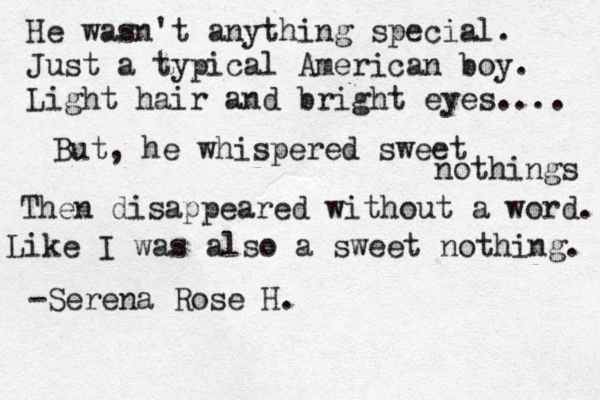 He wasn't anything special. Just a typical American boy. Light hair and bright eyes.... But, he whispered sweet nothings Then disappeared without a word. Like I was also a sweet nothing. -Serena Rose H. 