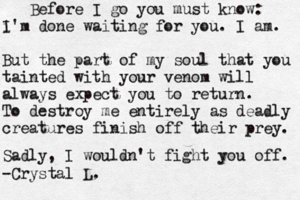 Before I go you must know: i'm d I one waiting for you. I am. But the part of my soul that you tainted with your venom will always expect you to return. To destroy me entirely as deadly creatures finish off their prey. Sadly, I wouldn't fight you off. -Crystal L. 