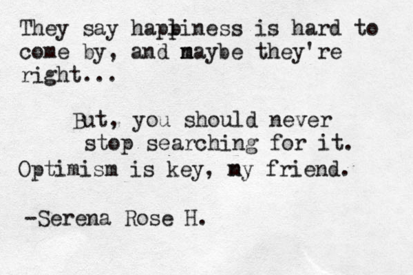 They say haplin p ess is hard to come by, and nay m m be they 're right... But, you should never stop searching for it. Optimism is key, ny m friend. -Serena Rose H. 
