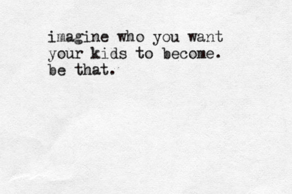 imagine who you want your kids to become. be that.