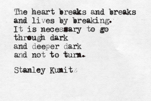 The heart breaks and breaks a nd lives by breaking. It is necessary to go through dark and deeper dark and not to turn. – — — Stanley Kunitz 