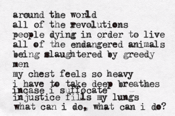 around the wor ld all of the revolutions people dying in order to live all of the endangered animals being slaughtered by greedy men my chest feels so heavy i have to take deep breathes incase i suffocate injustice fills my lungs what can i do, what can i do? 