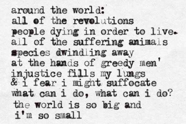 around the world: all of the revolutions people dying in order to live. all of the suffering animals species dwindling away at the hands of greedy men injustice fills my lungs ' & i fear i might suffocate what can i do, what can i do? the world is so big and i'm so small 