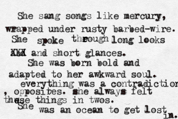She sang songs like mercury, wrapped under rusty barbed-wire. She spoke the r r r rough long looks abd XXX and short glances. She was born bold and adapted to her awkward soul. everything was a contradiction n , opposir tes. she always felt thw e ese things in twos. She was an ocean to get lost in. 