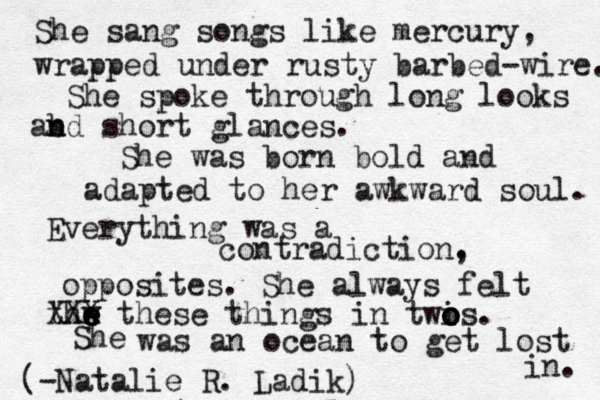 She sang songs like mercury, wrapped under rusty barbed-wire. She spoke through long looks ab n nd short glances. She was born bold and adapted to her awkward soul. Everything was a contradiction. , opposites. She always felt thw e e e XXX these things in twi o o o os. She was an ocean to get lost in. (-Natalie R. Ladik)