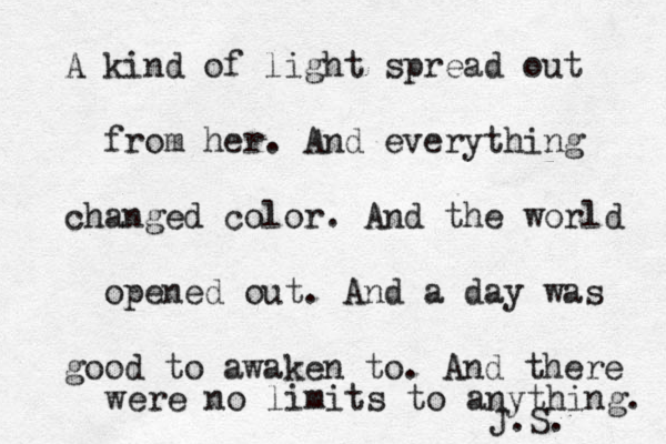 A kind of light spread out from her. And everything changed color. And the world opened out. And a day was good to awaken to. And there were no limits to anything. ~ J.S. 