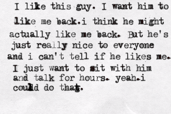 I lile k this guy. I want him to like me back.i think he might actually like me back. But he's just really nice to everyone and i can't tell if he likes me. I just want to sit with him and talk for hours. yeah.i coud ld l l l do thag t t. 
