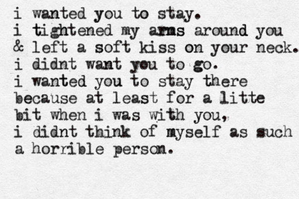 i wanted n you y to o stay . i t tigh htened my arn rms s around d d you & left a so s ft kiss on o your neck. i didnt wan nt you to go g . i wanted t d you u to stay there t be ecause at least s for a litte bit when i was with t you y , i didnt n think of my m self as such a horrible person. 