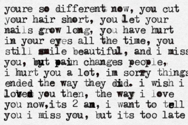 youre so different now, you cut your hair short, you let your nails grow long , you have hurt in your eyes all the time, you still smile beautiful, and i miss you, by u u u t c p paun i i changes people, i hurt you a lot, im sorry things ended the way they dud i i . i wish i lob v ves d d you then, the way i love you now, its 2 an m, i want to trll e e you i miss you, but its too late 